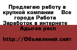 Предлагаю работу в крупной компании  - Все города Работа » Заработок в интернете   . Адыгея респ.